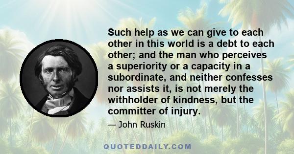 Such help as we can give to each other in this world is a debt to each other; and the man who perceives a superiority or a capacity in a subordinate, and neither confesses nor assists it, is not merely the withholder of 