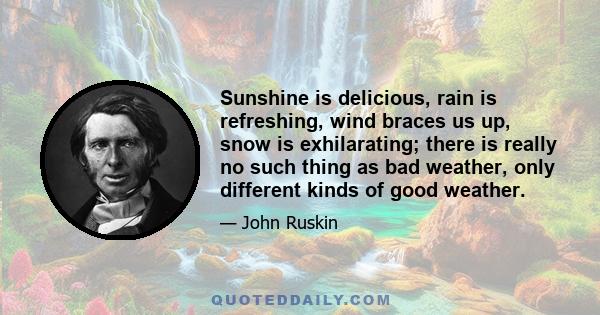 Sunshine is delicious, rain is refreshing, wind braces us up, snow is exhilarating; there is really no such thing as bad weather, only different kinds of good weather.