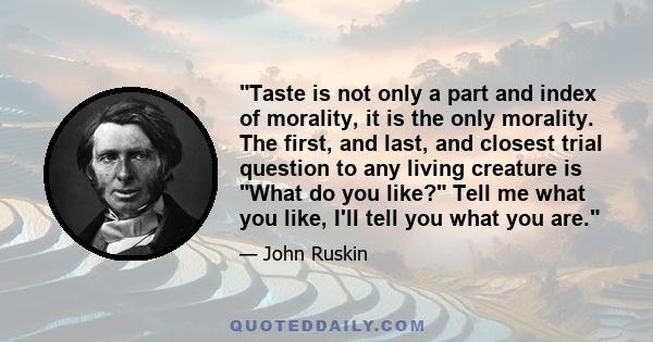 Taste is not only a part and index of morality, it is the only morality. The first, and last, and closest trial question to any living creature is What do you like? Tell me what you like, I'll tell you what you are.