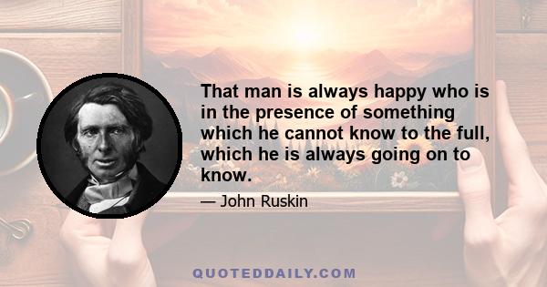 That man is always happy who is in the presence of something which he cannot know to the full, which he is always going on to know.