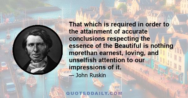 That which is required in order to the attainment of accurate conclusions respecting the essence of the Beautiful is nothing morethan earnest, loving, and unselfish attention to our impressions of it.