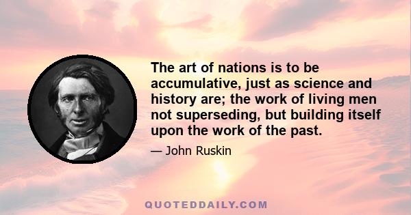 The art of nations is to be accumulative, just as science and history are; the work of living men not superseding, but building itself upon the work of the past.