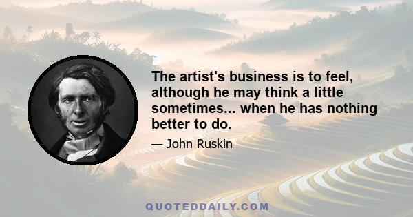 The artist's business is to feel, although he may think a little sometimes... when he has nothing better to do.