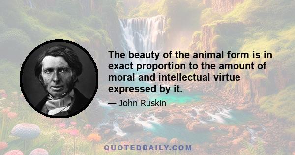 The beauty of the animal form is in exact proportion to the amount of moral and intellectual virtue expressed by it.