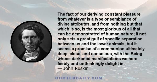 The fact of our deriving constant pleasure from whatever is a type or semblance of divine attributes, and from nothing but that which is so, is the most glorious of all that can be demonstrated of human nature; it not