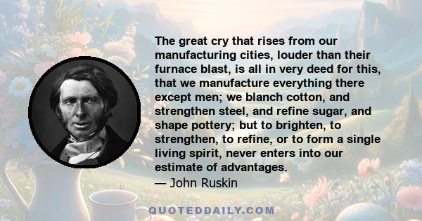 The great cry that rises from our manufacturing cities, louder than their furnace blast, is all in very deed for this, that we manufacture everything there except men; we blanch cotton, and strengthen steel, and refine