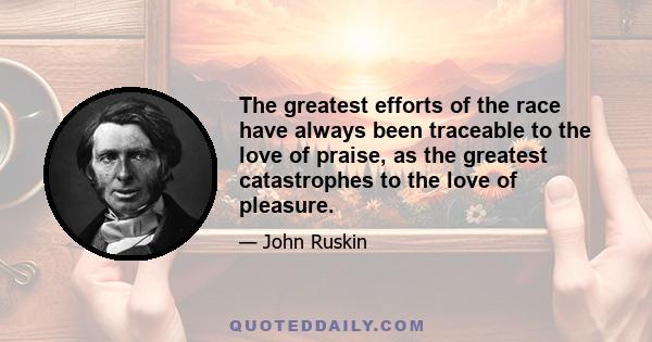 The greatest efforts of the race have always been traceable to the love of praise, as the greatest catastrophes to the love of pleasure.