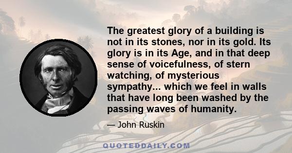 The greatest glory of a building is not in its stones, nor in its gold. Its glory is in its Age, and in that deep sense of voicefulness, of stern watching, of mysterious sympathy... which we feel in walls that have long 