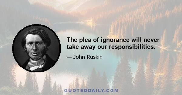 The plea of ignorance will never take away our responsibilities.