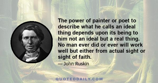 The power of painter or poet to describe what he calls an ideal thing depends upon its being to him not an ideal but a real thing. No man ever did or ever will work well but either from actual sight or sight of faith.