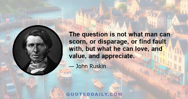 The question is not what man can scorn, or disparage, or find fault with, but what he can love, and value, and appreciate.