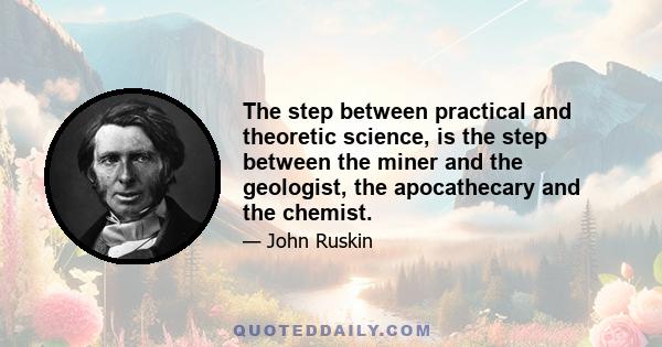 The step between practical and theoretic science, is the step between the miner and the geologist, the apocathecary and the chemist.