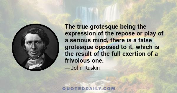 The true grotesque being the expression of the repose or play of a serious mind, there is a false grotesque opposed to it, which is the result of the full exertion of a frivolous one.