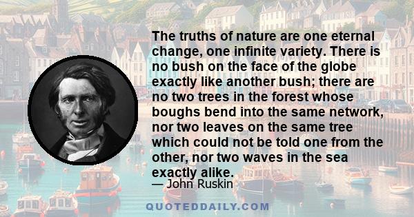 The truths of nature are one eternal change, one infinite variety. There is no bush on the face of the globe exactly like another bush; there are no two trees in the forest whose boughs bend into the same network, nor