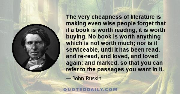 The very cheapness of literature is making even wise people forget that if a book is worth reading, it is worth buying. No book is worth anything which is not worth much; nor is it serviceable, until it has been read,