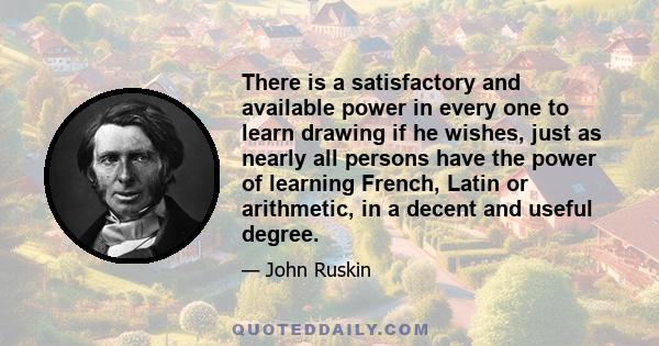 There is a satisfactory and available power in every one to learn drawing if he wishes, just as nearly all persons have the power of learning French, Latin or arithmetic, in a decent and useful degree.