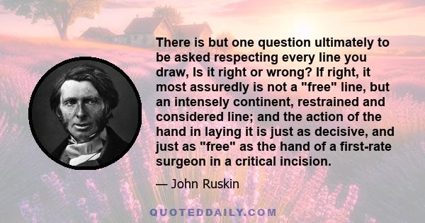 There is but one question ultimately to be asked respecting every line you draw, Is it right or wrong? If right, it most assuredly is not a free line, but an intensely continent, restrained and considered line; and the