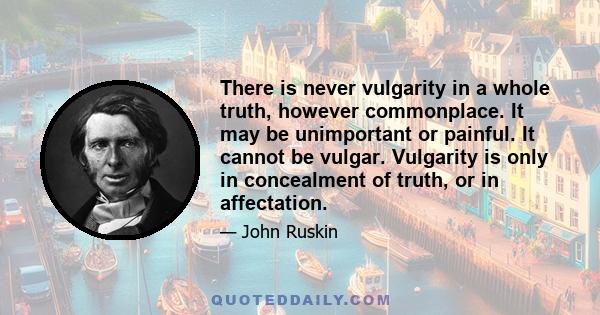 There is never vulgarity in a whole truth, however commonplace. It may be unimportant or painful. It cannot be vulgar. Vulgarity is only in concealment of truth, or in affectation.