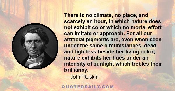 There is no climate, no place, and scarcely an hour, in which nature does not exhibit color which no mortal effort can imitate or approach. For all our artificial pigments are, even when seen under the same