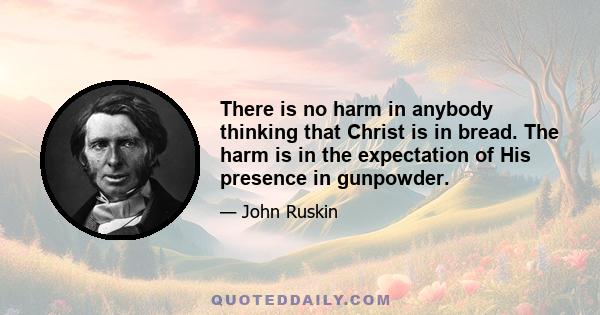 There is no harm in anybody thinking that Christ is in bread. The harm is in the expectation of His presence in gunpowder.