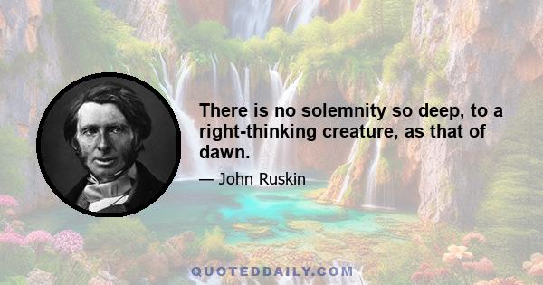 There is no solemnity so deep, to a right-thinking creature, as that of dawn.