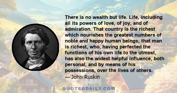 There is no wealth but life. Life, including all its powers of love, of joy, and of admiration. That country is the richest which nourishes the greatest numbers of noble and happy human beings; that man is richest, who, 