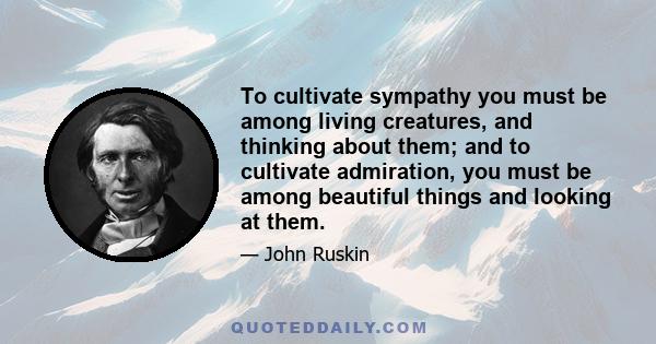 To cultivate sympathy you must be among living creatures, and thinking about them; and to cultivate admiration, you must be among beautiful things and looking at them.