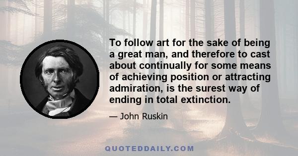 To follow art for the sake of being a great man, and therefore to cast about continually for some means of achieving position or attracting admiration, is the surest way of ending in total extinction.