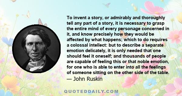 To invent a story, or admirably and thoroughly tell any part of a story, it is necessary to grasp the entire mind of every personage concerned in it, and know precisely how they would be affected by what happens; which