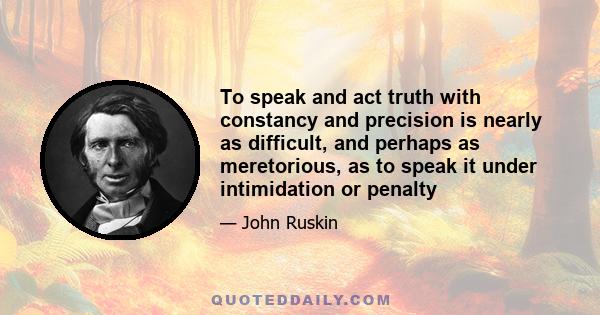 To speak and act truth with constancy and precision is nearly as difficult, and perhaps as meretorious, as to speak it under intimidation or penalty