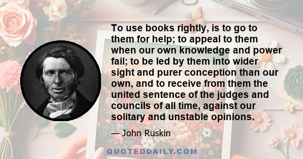 To use books rightly, is to go to them for help; to appeal to them when our own knowledge and power fail; to be led by them into wider sight and purer conception than our own, and to receive from them the united