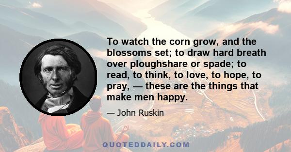 To watch the corn grow, and the blossoms set; to draw hard breath over ploughshare or spade; to read, to think, to love, to hope, to pray, — these are the things that make men happy.