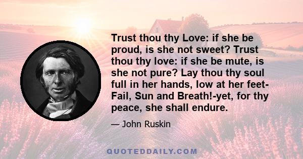 Trust thou thy Love: if she be proud, is she not sweet? Trust thou thy love: if she be mute, is she not pure? Lay thou thy soul full in her hands, low at her feet- Fail, Sun and Breath!-yet, for thy peace, she shall