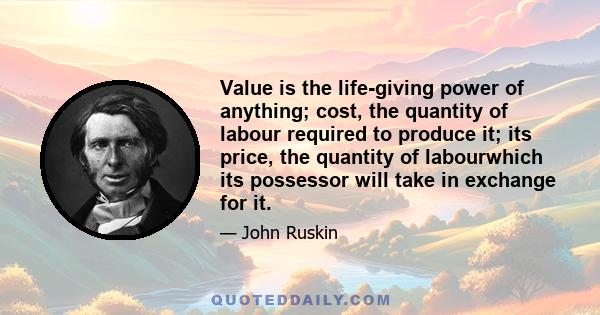 Value is the life-giving power of anything; cost, the quantity of labour required to produce it; its price, the quantity of labourwhich its possessor will take in exchange for it.