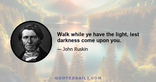 Walk while ye have the light, lest darkness come upon you.