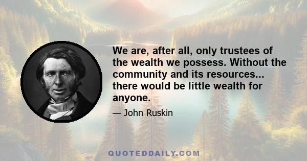 We are, after all, only trustees of the wealth we possess. Without the community and its resources... there would be little wealth for anyone.