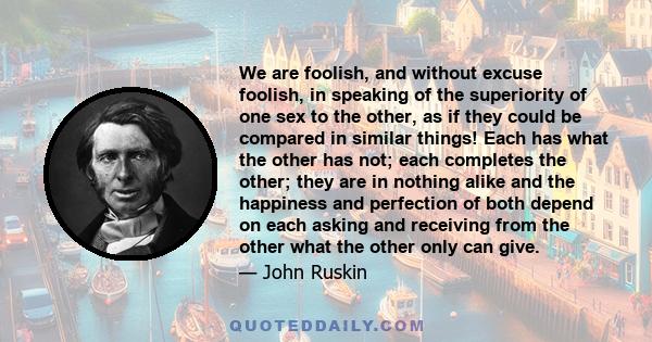 We are foolish, and without excuse foolish, in speaking of the superiority of one sex to the other, as if they could be compared in similar things! Each has what the other has not; each completes the other; they are in