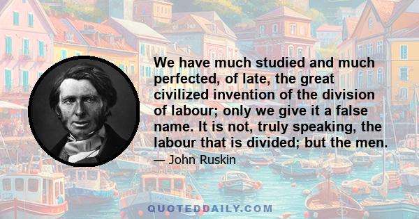 We have much studied and much perfected, of late, the great civilized invention of the division of labour; only we give it a false name. It is not, truly speaking, the labour that is divided; but the men.