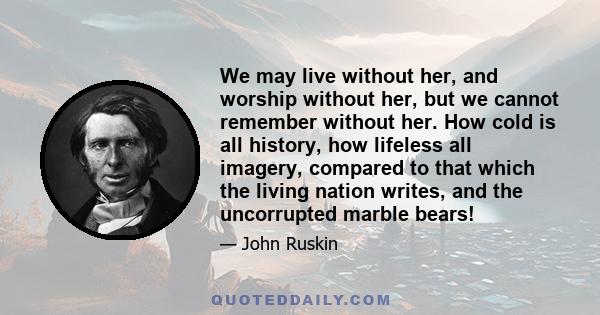 We may live without her, and worship without her, but we cannot remember without her. How cold is all history, how lifeless all imagery, compared to that which the living nation writes, and the uncorrupted marble bears!