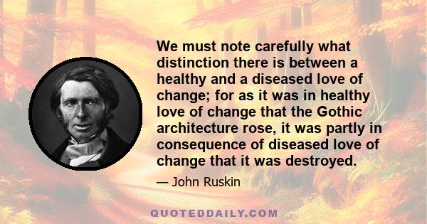 We must note carefully what distinction there is between a healthy and a diseased love of change; for as it was in healthy love of change that the Gothic architecture rose, it was partly in consequence of diseased love