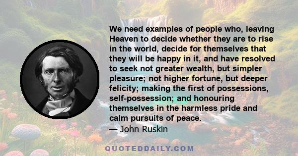 We need examples of people who, leaving Heaven to decide whether they are to rise in the world, decide for themselves that they will be happy in it, and have resolved to seek not greater wealth, but simpler pleasure;