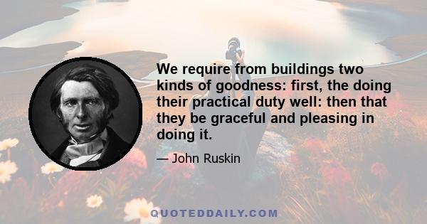 We require from buildings two kinds of goodness: first, the doing their practical duty well: then that they be graceful and pleasing in doing it.