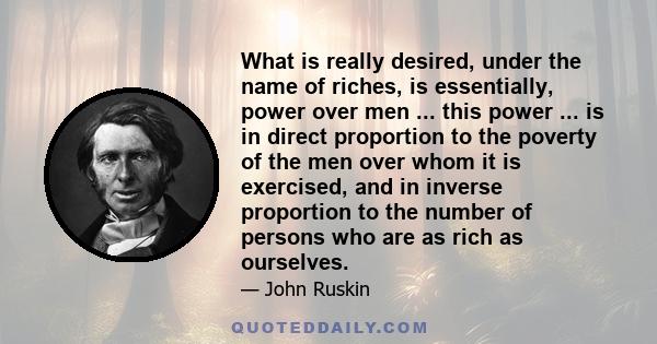 What is really desired, under the name of riches, is essentially, power over men ... this power ... is in direct proportion to the poverty of the men over whom it is exercised, and in inverse proportion to the number of 