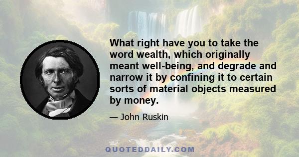 What right have you to take the word wealth, which originally meant well-being, and degrade and narrow it by confining it to certain sorts of material objects measured by money.