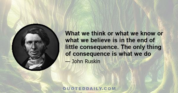 What we think or what we know or what we believe is in the end of little consequence. The only thing of consequence is what we do