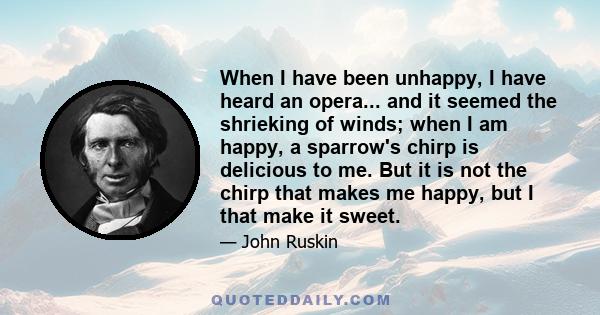 When I have been unhappy, I have heard an opera... and it seemed the shrieking of winds; when I am happy, a sparrow's chirp is delicious to me. But it is not the chirp that makes me happy, but I that make it sweet.