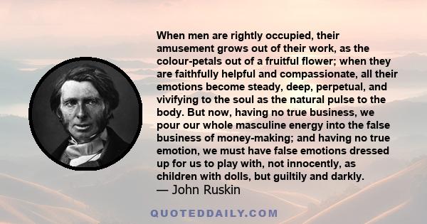 When men are rightly occupied, their amusement grows out of their work, as the colour-petals out of a fruitful flower; when they are faithfully helpful and compassionate, all their emotions become steady, deep,