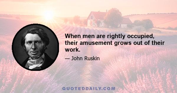 When men are rightly occupied, their amusement grows out of their work.