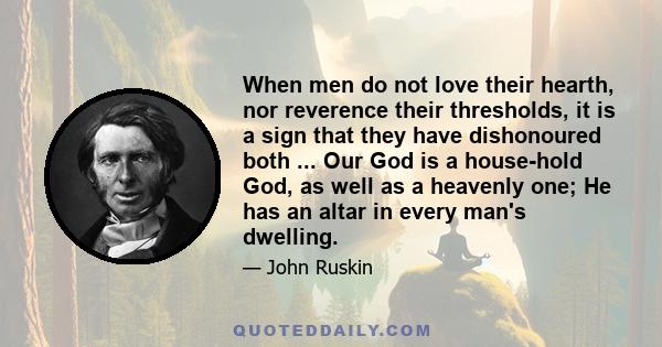 When men do not love their hearth, nor reverence their thresholds, it is a sign that they have dishonoured both ... Our God is a house-hold God, as well as a heavenly one; He has an altar in every man's dwelling.