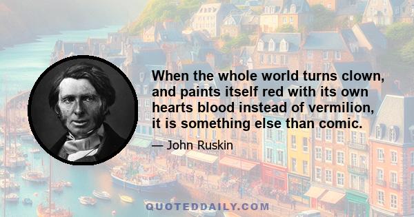 When the whole world turns clown, and paints itself red with its own hearts blood instead of vermilion, it is something else than comic.